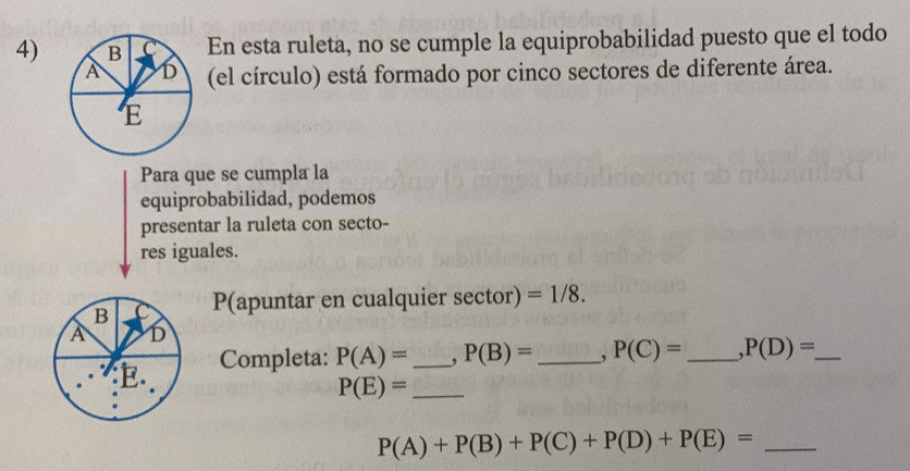 4)En esta ruleta, no se cumple la equiprobabilidad puesto que el todo 
(el círculo) está formado por cinco sectores de diferente área. 
Para que se cumpla la 
equiprobabilidad, podemos 
presentar la ruleta con secto- 
res iguales. 
B P(apuntar en cualquier sector) =1/8. 
A D 
E. Completa: P(A)= _ , P(B)= _, P(C)= _ ,P(D)= _ 
_ P(E)=
_ P(A)+P(B)+P(C)+P(D)+P(E)=