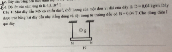 Ke. Dây cần bằng nên theo định luật

d. Độ lớn của cảm ứng từ là 6, 5.10^(-3)T
Câu 4: Một dây dẫn MN có chiều dài l, khối lượng của một đơn vị đài của đây là D=0.04kg/m. Dây
được treo bằng hai dây dẫn nhẹ thẳng đứng và đặt trong từ trường đều có B=0.04T.Cho dòng điện I
qua dây.
a B
M N
19