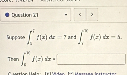 < >
Suppose ∈t _5^7f(x)dx=7 and ∈t _7^(10)f(x)dx=5. 
Then ∈t _5^(10)f(x)dx=□
Question Heln: ~ Viden A Message instructor