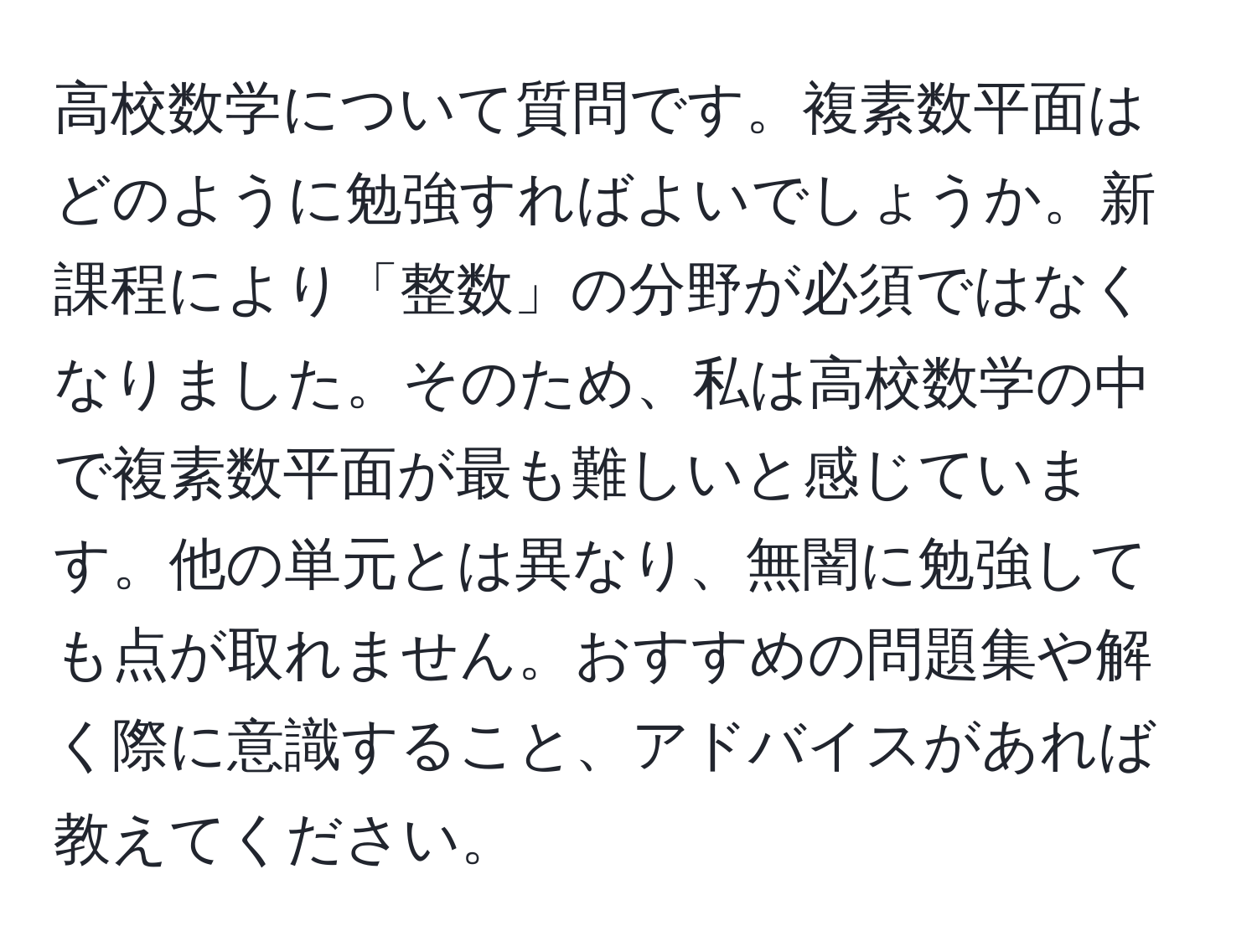 高校数学について質問です。複素数平面はどのように勉強すればよいでしょうか。新課程により「整数」の分野が必須ではなくなりました。そのため、私は高校数学の中で複素数平面が最も難しいと感じています。他の単元とは異なり、無闇に勉強しても点が取れません。おすすめの問題集や解く際に意識すること、アドバイスがあれば教えてください。