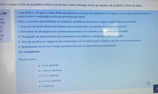 para navegar entre as questões utilize a tecla tab e para navegar entre as opções da questão utilize as setas
20 Coda (2016, p. 78 apud Locke, 1976) apresenta o conceito de satisfação no trabalho como algo que predispõe o
hão sujeito tanto à realização como ao aprendizado deste
dida Sobre o conceito de satisfação no trabalho, analise as assertivas a seguir e identifique as corretas
I. Conjunto de sentimentos favoráveis que caracterizam um estado de prazer emocional.
II. Atendimento de objetivos e valores relacionados ao trabalho juntamente com a missão
rcar III. Percepção de expectativas que expressam seu esforço na execução das auividades
C
IV. Atitude positiva ou negativa do colaborador em relação a seu trabalho e ao seu nível de execução.
V. Necessidade de alinhar missão profissional com os objetivos da organização.
São verdadeiras:
Escolha uma
a. Il e III, apenas
b. I, IIl e IV, apenas
c. IV e V, apenas.
d. I, II e IV, apenas.
e. II, apenas.