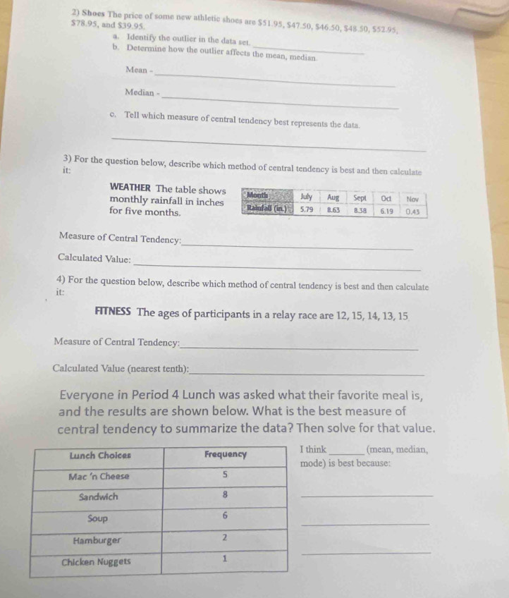 Shoes The price of some new athletic shoes are $51.95, $47.50, $46.50, $48.50, $52.95,
$78.95, and $39.95. 
_ 
a. Identify the outlier in the data set. 
b. Determine how the outlier affects the mean, median 
Mean - 
_ 
_ 
Median - 
c. Tell which measure of central tendency best represents the data 
_ 
3) For the question below, describe which method of central tendency is best and then calculate 
it: 
WEATHER The table show 
monthly rainfall in inche 
for five months. 
_ 
Measure of Central Tendency: 
_ 
Calculated Value: 
4) For the question below, describe which method of central tendency is best and then calculate 
it: 
FTNESS The ages of participants in a relay race are 12, 15, 14, 13, 15
Measure of Central Tendency:_ 
Calculated Value (nearest tenth):_ 
Everyone in Period 4 Lunch was asked what their favorite meal is, 
and the results are shown below. What is the best measure of 
central tendency to summarize the data? Then solve for that value. 
think _(mean, median, 
ode) is best because: 
_ 
_