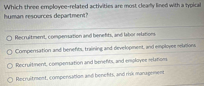 Which three employee-related activities are most clearly lined with a typical
human resources department?
Recruitment, compensation and benefts, and labor relations
Compensation and benefts, training and development, and employee relations
Recruitment, compensation and benefts, and employee relations
Recruitment, compensation and benefts, and risk management