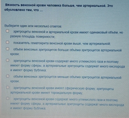 Вязкость венозной крови человека больше, чем артериальной. Это
обусловлено тем, что ...
Βыιбериτе один или несколько ответов:
эриΤрοциΤы венозной и артериальной κрови имеют одинаковыій обьем, но
разную глошдадь ловерхности
Πоказатель гематокриτа венозной крови выΙше, чем артериальной:
обыем венозных эритроцитов больше объема зритроцитов артериальной
крови
эритроцитыι венозной крови содержат много углекислого газаи лозтому
имеΙот форму сферы, а артериаηьные эритроцитыί содержкат много кислорода
и имеюοт форму бублика
обьем венозньх зритроцитов меньше оδъема зритроцитов артериальной
KpOBM
эритроциты венозной крови имеΙот сферическуюδ формуе ариτроциты
артериальной κрови имеΙοт Τороидальнуюо форму
эритроцитьι венознойкрови содержкат много углекислого газа и πозтому
имеιот форму сферы, а артериальные эриηтрοциΤыι содержкат много кислорода
и иΜеιοт форму бублика;