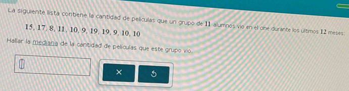 La siguiente lista contiene la cantidad de películas que un grupo de 11 alumnos vio en el cíne durante los últimos 12 meses:
15, 17, 8, 11, 10, 9, 19, 19, 9, 10, 10
Hallar la mediana de la cantidad de películas que este grupo vio. 
X