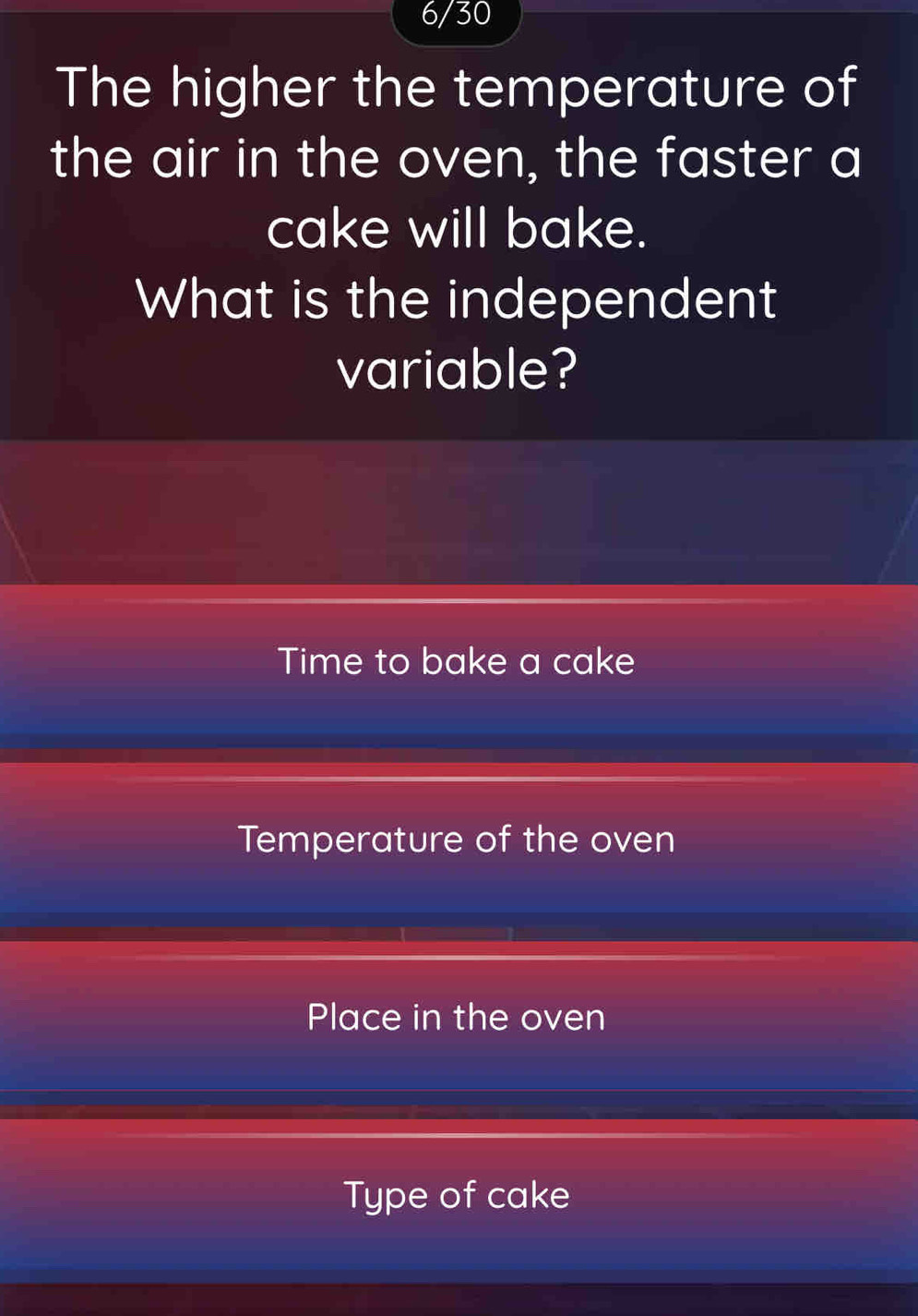 6/30 
The higher the temperature of 
the air in the oven, the faster a 
cake will bake. 
What is the independent 
variable? 
Time to bake a cake 
Temperature of the oven 
Place in the oven 
Type of cake