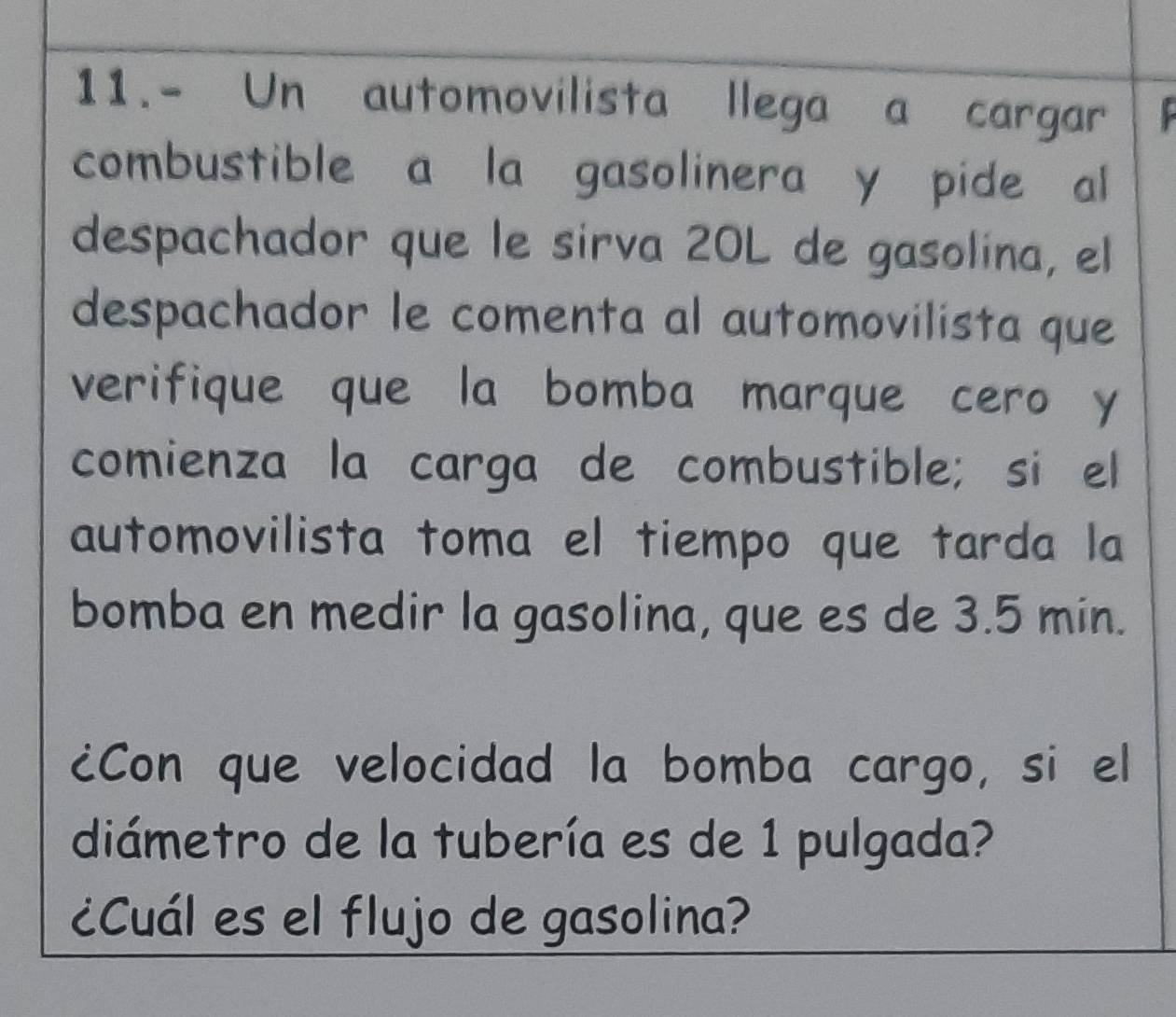 11.- Un automovilista llega a cargar 
combustible a la gasolinera y pide al 
despachador que le sirva 20L de gasolina, el 
despachador le comenta al automovilista que 
verifique que la bomba marque cero y 
comienza la carga de combustible; si el 
automovilista toma el tiempo que tarda la 
bomba en medir la gasolina, que es de 3.5 min. 
¿Con que velocidad la bomba cargo, si el 
diámetro de la tubería es de 1 pulgada? 
¿Cuál es el flujo de gasolina?