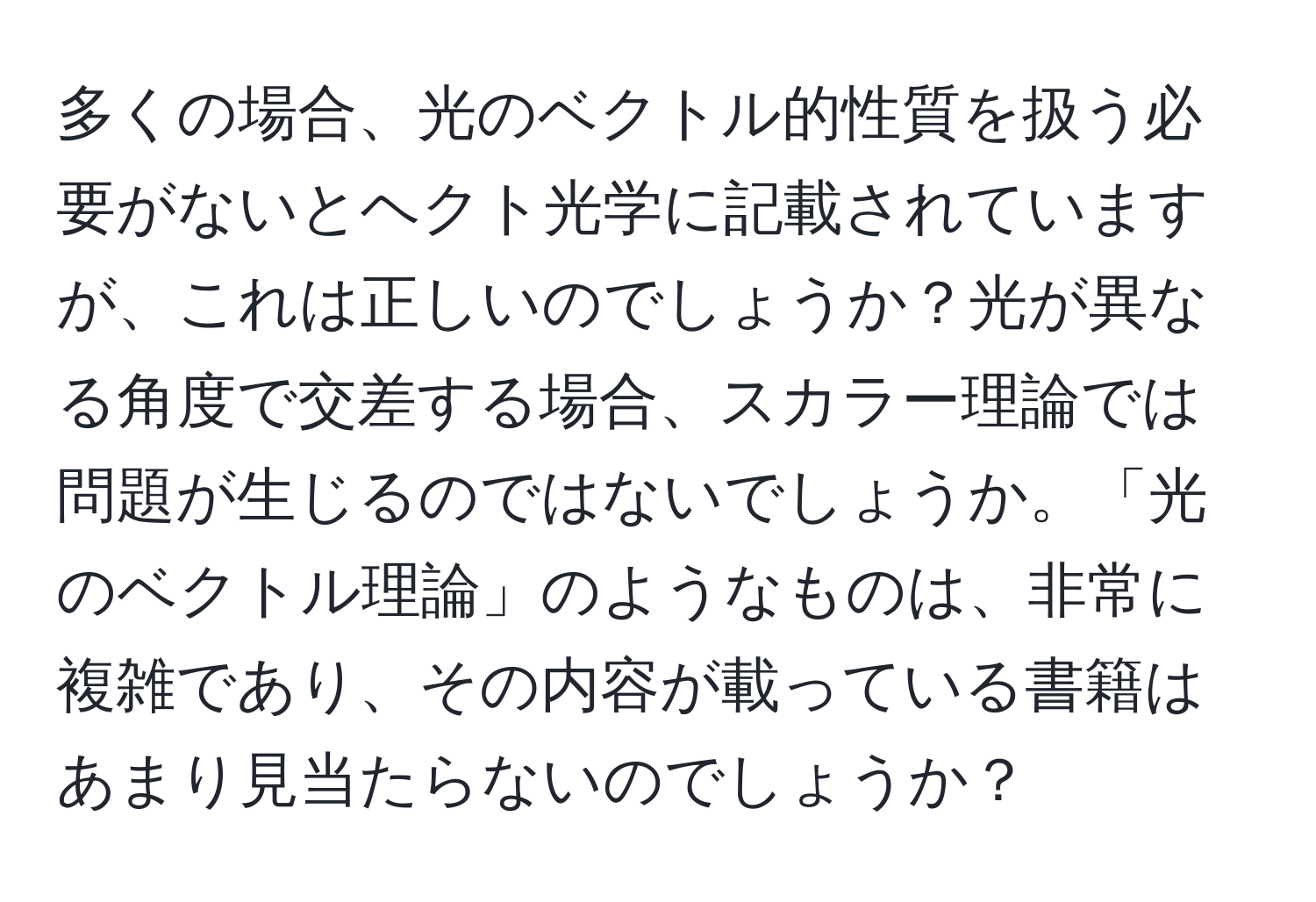 多くの場合、光のベクトル的性質を扱う必要がないとヘクト光学に記載されていますが、これは正しいのでしょうか？光が異なる角度で交差する場合、スカラー理論では問題が生じるのではないでしょうか。「光のベクトル理論」のようなものは、非常に複雑であり、その内容が載っている書籍はあまり見当たらないのでしょうか？