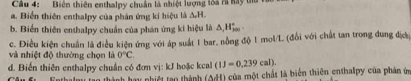 Cầu 4: Biên thiên enthalpy chuân là nhiệt lượng toa ra hay thủ 1 
a. Biến thiên enthalpy của phản ứng kí hiệu là △ _rH. 
b. Biến thiên enthalpy chuẩn của phản ứng kí hiệu là △ _rH_(300)^o. 
c. Điều kiện chuẩn là điều kiện ứng với áp suất 1 bar, nồng độ 1 mol/L (đổi với chất tan trong dung dịch) 
và nhiệt độ thường chọn là 0°C. 
d. Biến thiên enthalpy chuẩn có đơn vị: kJ hoặc kcal (1J=0,239cal). 
hành hay nhiệt tạo thành (△ d^-l) của một chất là biến thiên enthalpy của phản ứ