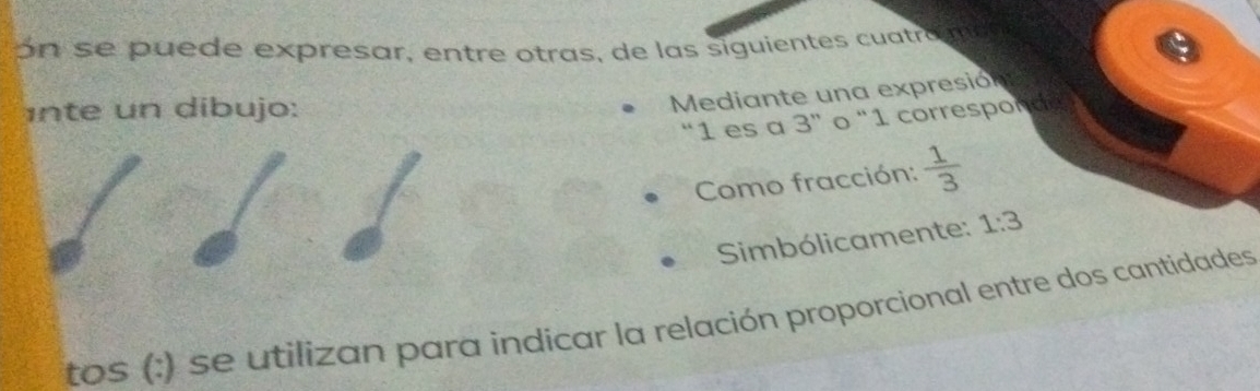 ón se puede expresar, entre otras, de las siguientes cuatro m a 
inte un dibujo: 
Mediante una expresión 
“ 1 es a 3 ” o “ 1 correspond 
Como fracción:  1/3 
Simbólicamente: 1:3
tos (:) se utilizan para indicar la relación proporcional entre dos cantidades