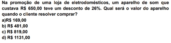 Na promoção de uma loja de eletrodomésticos, um aparelho de som que
custava R$ 650,00 teve um desconto de 26%. Qual será o valor do aparelho
quando o cliente resolver comprar?
a) R$ 169,00
b) R$ 481,00
c) R$ 819,00
d) R$ 1131,00