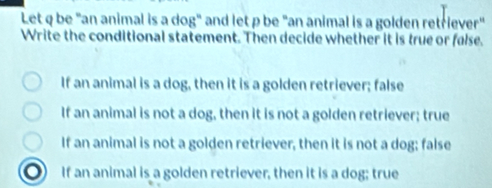 Let q be "an animal is a dog" and let p be "an animal is a golden retriever"
Write the conditional statement. Then decide whether it is true or false.
If an animal is a dog, then it is a golden retriever; false
If an animal is not a dog, then it is not a golden retriever; true
If an animal is not a golden retriever, then it is not a dog; false
If an animal is a golden retriever, then it is a dog; true