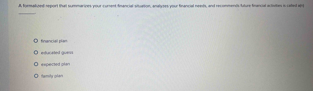 A formalized report that summarizes your current financial situation, analyzes your financial needs, and recommends future financial activities is called a(n)
_
financial plan
educated guess
expected plan
family plan