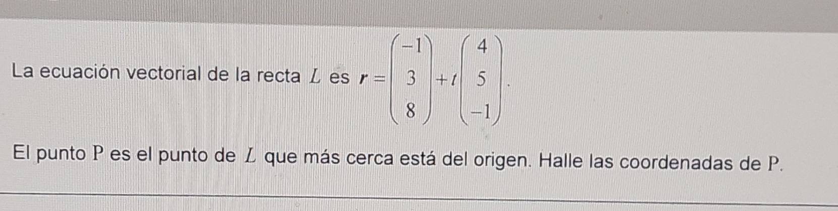 La ecuación vectorial de la recta L es r=beginpmatrix -1 3 8endpmatrix +tbeginpmatrix 4 5 -1endpmatrix. 
El punto P es el punto de Z que más cerca está del origen. Halle las coordenadas de P.