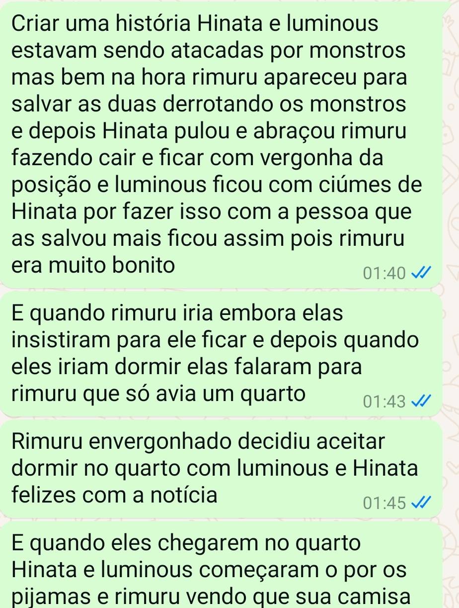 Criar uma história Hinata e luminous 
estavam sendo atacadas por monstros 
mas bem na hora rimuru apareceu para 
salvar as duas derrotando os monstros 
e depois Hinata pulou e abraçou rimuru 
fazendo cair e ficar com vergonha da 
posição e luminous ficou com ciúmes de 
Hinata por fazer isso com a pessoa que 
as salvou mais ficou assim pois rimuru 
era muito bonito
01:40
E quando rimuru iria embora elas 
insistiram para ele ficar e depois quando 
eles iriam dormir elas falaram para 
rimuru que só avia um quarto
01:43
Rimuru envergonhado decidiu aceitar 
dormir no quarto com luminous e Hinata 
felizes com a notícia
01:45
E quando eles chegarem no quarto 
Hinata e luminous começaram o por os 
pijamas e rimuru vendo que sua camisa