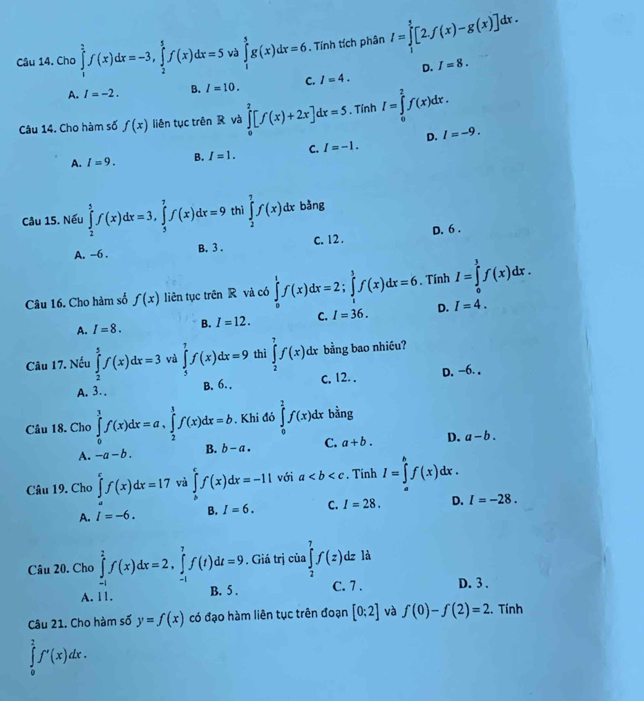 Cho ∈tlimits _1^2f(x)dx=-3,∈tlimits _2^5f(x)dx=5 và ∈tlimits _1^5g(x)dx=6. Tính tích phân I=∈tlimits _1^5[2.f(x)-g(x)]dx.
D. I=8.
A. I=-2. B. I=10. C. I=4.
Câu 14. Cho hàm số f(x) liên tục trên R và ∈tlimits _0^2[f(x)+2x]dx=5 Tính I=∈tlimits _0^2f(x)dx.
A. I=9.
B. I=1. C. I=-1. D. I=-9.
Câu 15. Nếu ∈tlimits _2^5f(x)dx=3,∈tlimits _5^7f(x)dx=9 thì ∈tlimits _2^7f(x)dx bằng
A. -6 . B. 3 . c. 12 . D. 6 .
Câu 16. Cho hàm số f(x) liên tục trên R và có ∈tlimits _0^tf(x)dx=2;∈tlimits _1^3f(x)dx=6. Tính I=∈tlimits _0^1f(x)dx.
A. I=8. B. I=12. C. I=36. D. I=4.
Câu 17. Nếu ∈tlimits _2^5f(x)dx=3 và ∈tlimits _5^7f(x)dx=9 thì ∈tlimits _2^7f(x)dx bằng bao nhiều?
A. 3. . B. 6. . c. 12. . D. -6. ,
Câu 18. Cho ∈tlimits _0^3f(x)dx=a,∈tlimits _2^3f(x)dx=b. Khi đó ∈tlimits _0^2f(x)dx bằng
A. -a-b. B. b-a. C. a+b. D. a-b.
Câu 19. Cho ∈tlimits _a^cf(x)dx=17 và ∈tlimits _h^cf(x)dx=-11 với a. Tinh I=∈tlimits _a^bf(x)dx.
A. I=-6. B. I=6. C. I=28. D. I=-28.
Câu 20. Cho ∈tlimits _(-1)^2f(x)dx=2,∈tlimits _(-1)^7f(t)dt=9. Giá trị của ∈tlimits _2^7f(z)dz là
A. 11. B. 5 .
C. 7 . D. 3 .
Câu 21. Cho hàm số y=f(x) có đạo hàm liên tục trên đoạn [0;2] và f(0)-f(2)=2. Tính
∈tlimits _0^2f'(x)dx.