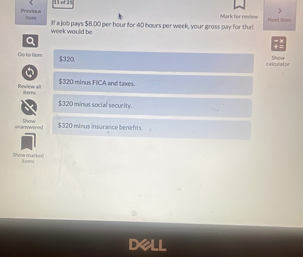 of 25
Previous Mark for review Next Ilem
Item
If a job pays $8.00 per hour for 40 hours per week, your gross pay for that
week would be
- ×
+ =
Go to item $320.
Show
calculator
$320 minus FICA and taxes.
Review all
items
$320 minus social security.
Show
unanswered $320 minus insurance benefits.
Show marked
items