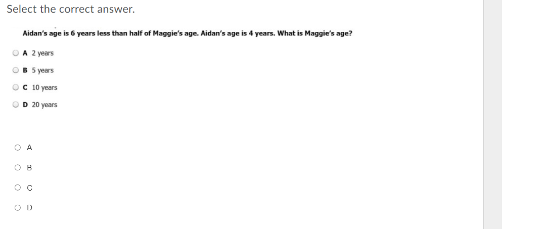 Select the correct answer.
Aidan's age is 6 years less than half of Maggie's age. Aidan's age is 4 years. What is Maggie's age?
A 2 years
B 5 years
C 10 years
D 20 years
A
B
C
D