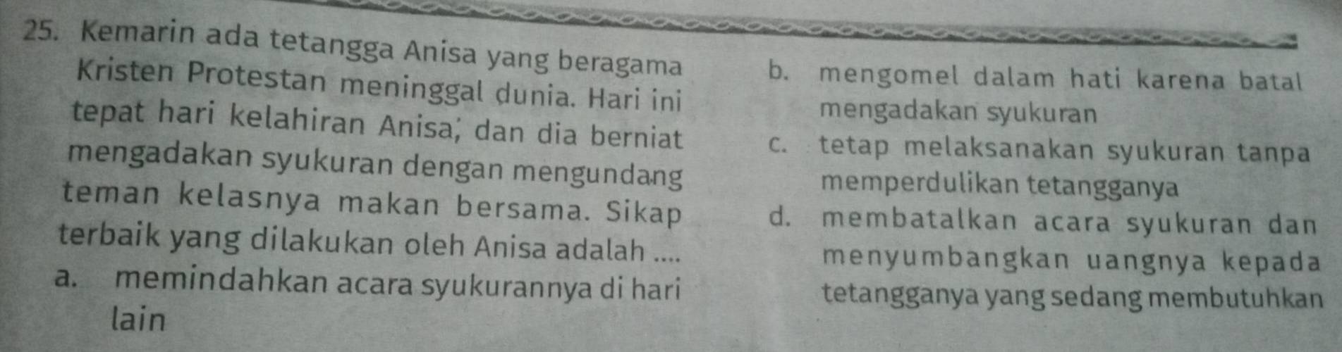 Kemarin ada tetangga Anisa yang beragama
b. mengomel dalam hati karena batal
Kristen Protestan meninggal dunia. Hari ini
mengadakan syukuran
tepat hari kelahiran Anisa; dan dia berniat
c. tetap melaksanakan syukuran tanpa
mengadakan syukuran dengan mengundang
memperdulikan tetangganya
teman kelasnya makan bersama. Sikap d. membatalkan acara syukuran dan
terbaik yang dilakukan oleh Anisa adalah .... menyumbangkan uangnya kepada
a. memindahkan acara syukurannya di hari
tetangganya yang sedang membutuhkan
lain