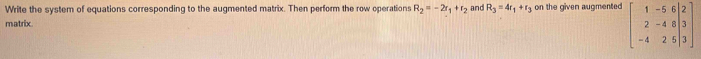 Write the system of equations corresponding to the augmented matrix. Then perform the row operations R_2=-2r_1+r_2 and R_3=4r_1+r_3 on the given augmented beginbmatrix 1&-5&6|2 2&-4&8|3 -4&2&5|3endbmatrix
matrix.