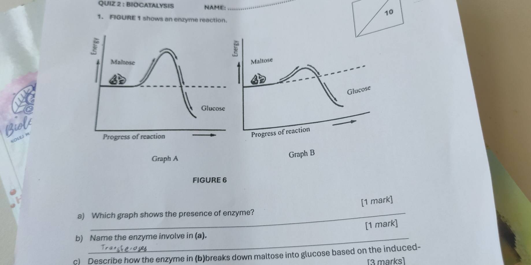 BIOCATALYSIS NAME: _10 
1. FIGURE 1 shows an enzyme reaction. 
Biok 
KOLEJ M 
Graph A 
FIGURE 6 
[1 mark] 
a) Which graph shows the presence of enzyme? 
[1 mark] 
b) Name the enzyme involve in (a). 
c) Describe how the enzyme in (b)breaks down maltose into glucose based on the induced- 
[3 marks]