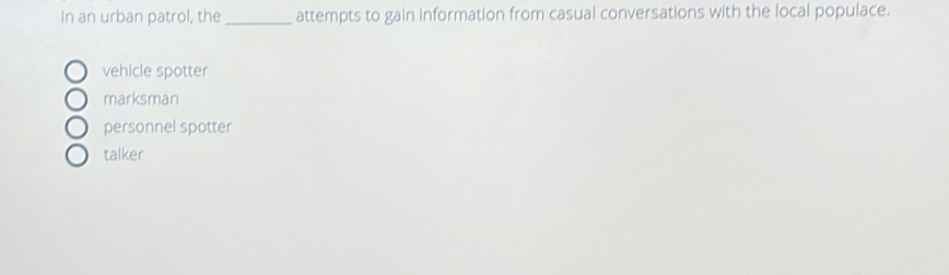 In an urban patrol, the _attempts to gain information from casual conversations with the local populace.
vehicle spotter
marksman
personnel spotter
talker