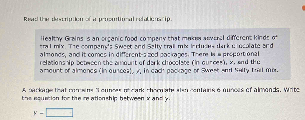 Read the description of a proportional relationship. 
Healthy Grains is an organic food company that makes several different kinds of 
trail mix. The company's Sweet and Salty trail mix includes dark chocolate and 
almonds, and it comes in different-sized packages. There is a proportional 
relationship between the amount of dark chocolate (in ounces), x, and the 
amount of almonds (in ounces), y, in each package of Sweet and Salty trail mix. 
A package that contains 3 ounces of dark chocolate also contains 6 ounces of almonds. Write 
the equation for the relationship between x and y.
y=□