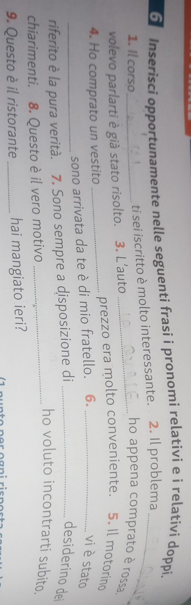 Inserisci opportunamente nelle seguenti frasi i pronomi relativi e i relativi doppi. 
ti sei iscritto è molto interessante. 2. Il problema_ 
1. Il corso_ _ho appena comprato è rossa. 
volevo parlarti è già stato risolto. 3. L’auto 
_prezzo era molto conveniente. 5. Il motorino 
4. Ho comprato un vestito 
_ 
sono arrivata da te è di mio fratello. 6 。_ 
vi è stato 
riferito è la pura verità. 7. Sono sempre a disposizione di_ 
desiderino dei 
_ho voluto incontrarti subito. 
chiarimenti. 8. Questo è il vero motivo 
9. Questo è il ristorante_ hai mangiato ieri?