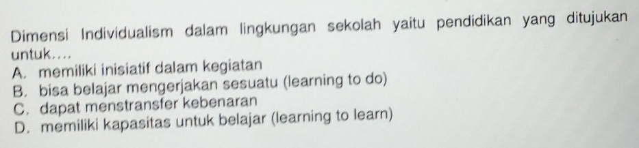 Dimensi Individualism dalam lingkungan sekolah yaitu pendidikan yang ditujukan
untuk....
A. memiliki inisiatif dalam kegiatan
B. bisa belajar mengerjakan sesuatu (learning to do)
C. dapat menstransfer kebenaran
D. memiliki kapasitas untuk belajar (learning to learn)