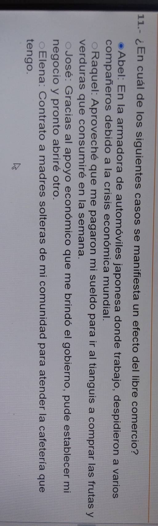 11.- ¿En cuál de los siguientes casos se manifiesta un efecto del libre comercio?
Abel: En la armadora de automóviles japonesa donde trabajo, despidieron a varios
compañeros debido a la crisis económica mundial.
Raquel: Aproveché que me pagaron mi sueldo para ir al tianguis a comprar las frutas y
verduras que consumiré en la semana.
José: Gracias al apoyo económico que me brindó el gobierno, pude establecer mi
negocio y pronto abriré otro.
○Elena: Contrato a madres solteras de mi comunidad para atender la cafetería que
tengo.