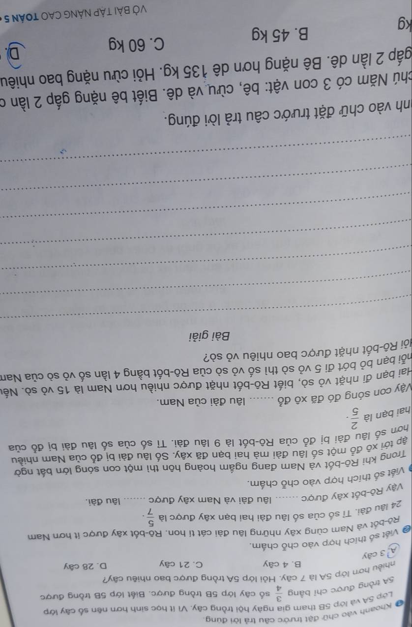 # Khoạnh vào chữ đặt trước câu trả lời đúng,
Lớp 5A và lớp 5B tham gia ngày hội trồng cây. Vì ít học sinh hơn nên số cây lớp
5A trồng được chỉ bằng  3/4  số cây lớp 5B trồng được. Biết lớp 5B trồng được
nhiều hơn lớp 5A là 7 cây. Hỏi lớp 5A trồng được bao nhiêu cây?
B. 4 cây C. 21 cây D. 28 cây
A 3 cây
* Viết số thích hợp vào chỗ chấm.
Rô-bốt và Nam cùng xây những lâu đài cát tí hon. Rô-bốt xây được ít hơn Nam
24 lâu đài. Tỉ số của số lâu đài hai bạn xây được là  5/7 .
Vậy Rô-bốt xây được _lâu đài và Nam xây được _lâu đài.
Viết số thích hợp vào chỗ chấm.
Trong khi Rô-bốt và Nam đạng ngắm hoàng hôn thì một con sóng lớn bắt ngời
ập tới xô đổ một số lâu đài mà hai bạn đã xây. Số lâu đài bị đổ của Nam nhiều
hơn số lâu đài bị đồ của Rô-bốt là 9 lâu đài. Tỉ số của số lâu đài bị đổ của
hai bạn là  2/5 · 
Vậy con sóng đó đã xô đổ âu đài của Nam.
Hai bạn đi nhặt vỏ sò, biết Rô-bốt nhặt được nhiều hơn Nam là 15 vỏ sò. Nết
bỗi bạn bỏ bót đi 5 vỏ sò thì số vỏ sò của Rô-bốt bằng 4 lần số vỏ sò của Nam
Rôi Rô-bốt nhặt được bao nhiêu vỏ sò?
Bài giải
_
_
_
_
_
_
_
nh vào chữ đặt trước câu trả lời đúng.
Nhú Năm có 3 con vật: bê, cừu và dê. Biết bê nặng gấp 2 lần ở
gắp 2 lần dê. Bê nặng hơn dê 135 kg. Hỏi cừu nặng bao nhiêu
D.
kg
B. 45 kg C. 60 kg
VỞ BẢI TậP NÁNG CAO TOán 5