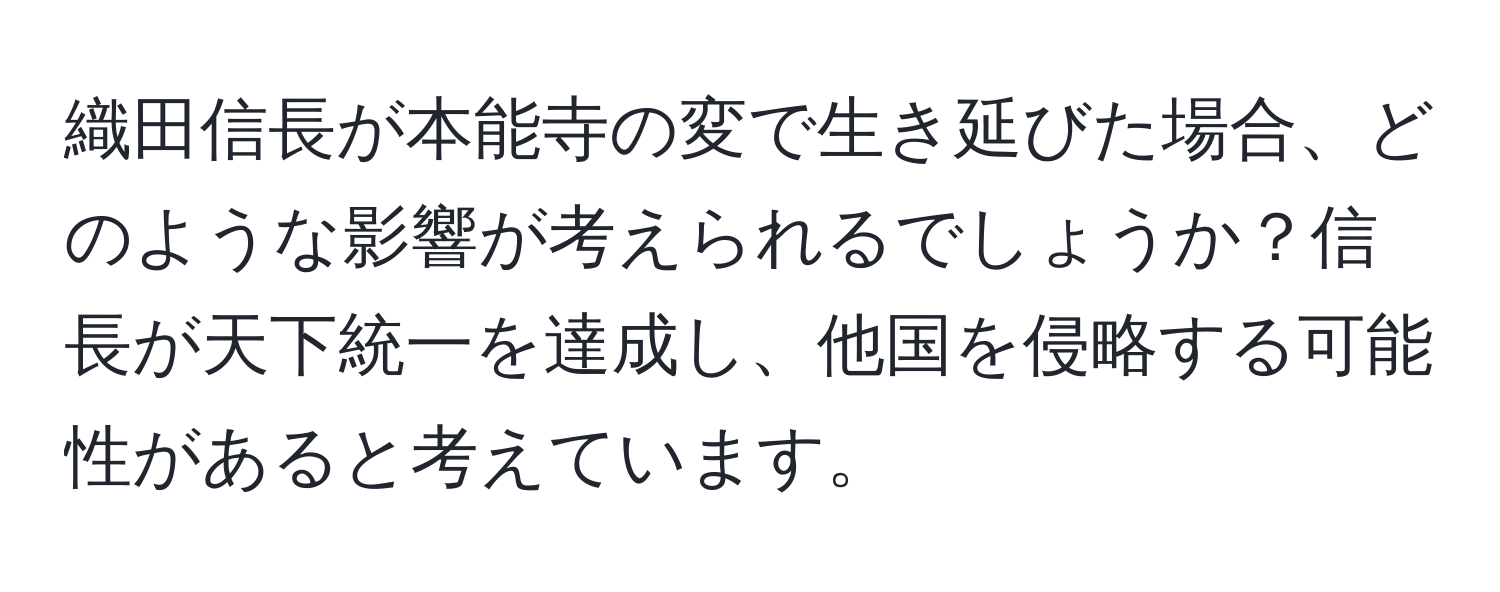 織田信長が本能寺の変で生き延びた場合、どのような影響が考えられるでしょうか？信長が天下統一を達成し、他国を侵略する可能性があると考えています。