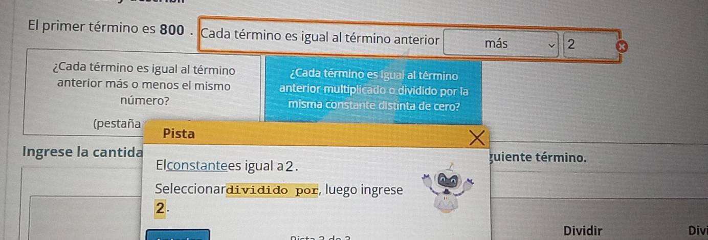 El primer término es 800. Cada término es igual al término anterior más 
2 
¿Cada término es igual al término ¿Cada término es Igual al término 
anterior más o menos el mismo anterior multiplicado o dividido por la 
número? misma constante distinta de cero? 
(pestaña Pista 
Ingrese la cantida guiente término. 
Elconstantees igual a2. 
Seleccionardividido por, luego ingrese 
2. 
Dividir Divi