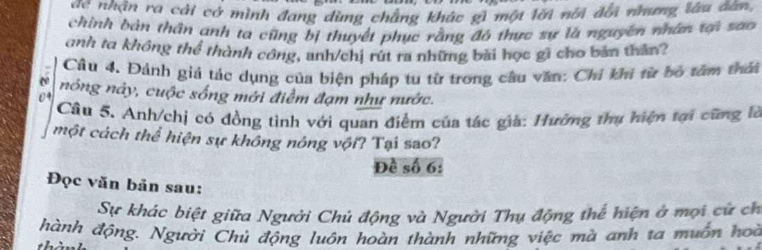 ae nhận ra cải có mình đang dùng chẳng khác gì một lới nói đổi nhưng làu đân, 
chính bản thân anh ta cũng bị thuyết phục rằng đô thực sự là nguyên nhân t sao 
anh ta không thể thành công, anh/chị rút ra những bài học gi cho bản thân? 
Câu 4. Đảnh giả tác dụng của biện pháp tu từ trong câu văn: Chỉ khí từ bỏ tâm thái 
nóng này, cuộc sống mới điểm đạm như nước. 
Câu 5. Anh/chị có đồng tình với quan điểm của tác già: Hưởng thụ hiện tại cũng là 
một cách thể hiện sự không nông vội? Tại sao? 
Đề số 6: 
Đọc văn bản sau: 
Sự khác biệt giữa Người Chủ động và Người Thụ động thể hiện ở mọi cử ch 
hành động. Người Chủ động luôn hoàn thành những việc mà anh ta muồn hoà