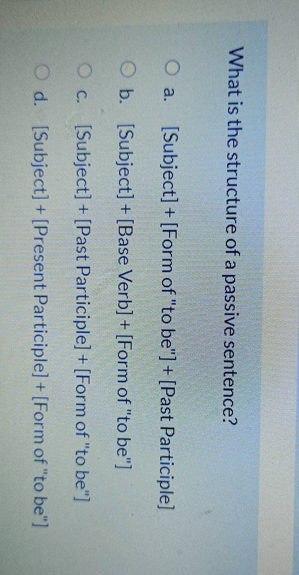 What is the structure of a passive sentence?
a. [Subject] + [Form of "to be"] + [Past Participle]
b. [Subject] + [Base Verb] + [Form of "to be"]
c. [Subject] + [Past Participle] + [Form of "to be"]
d. [Subject] + [Present Participle] + [Form of "to be"]