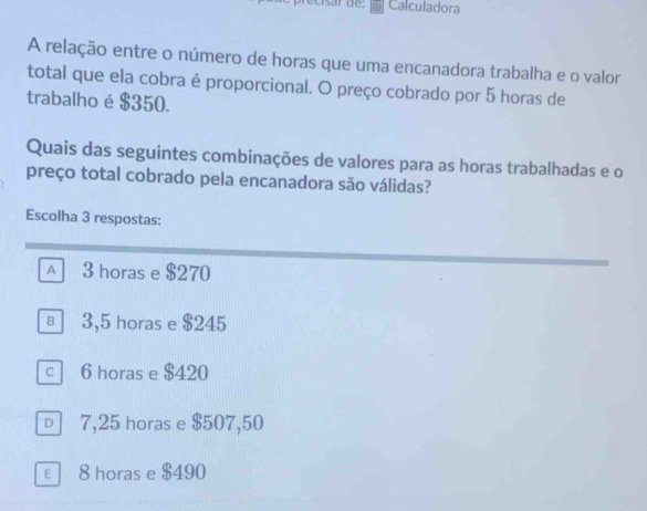 usar de: Calculadora
A relação entre o número de horas que uma encanadora trabalha e o valor
total que ela cobra é proporcional. O preço cobrado por 5 horas de
trabalho é $350.
Quais das seguintes combinações de valores para as horas trabalhadas e o
preço total cobrado pela encanadora são válidas?
Escolha 3 respostas:
A 3 horas e $270
в 3,5 horas e $245
c 6 horas e $420
□ 7,25 horas e $507,50
ε 8 horas e $490