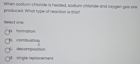 When sodium chloride is heated, sodium chloride and oxygen gas are
produced. What type of reaction is this?
Select one:
a. formation
b. combustion
c. decomposition
d. single replacement