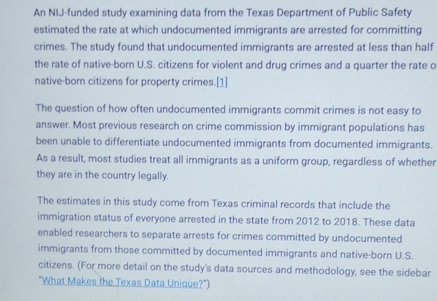 An NIJ-funded study examining data from the Texas Department of Public Safety 
estimated the rate at which undocumented immigrants are arrested for committing 
crimes. The study found that undocumented immigrants are arrested at less than half 
the rate of native-born U.S. citizens for violent and drug crimes and a quarter the rate o 
native-born citizens for property crimes.[1] 
The question of how often undocumented immigrants commit crimes is not easy to 
answer. Most previous research on crime commission by immigrant populations has 
been unable to differentiate undocumented immigrants from documented immigrants. 
As a result, most studies treat all immigrants as a uniform group, regardless of whether 
they are in the country legally. 
The estimates in this study come from Texas criminal records that include the 
immigration status of everyone arrested in the state from 2012 to 2018. These data 
enabled researchers to separate arrests for crimes committed by undocumented 
immigrants from those committed by documented immigrants and native-born U.S. 
citizens. (For more detail on the study's data sources and methodology, see the sidebar 
“What Makes the Jexas Data Unique?”)