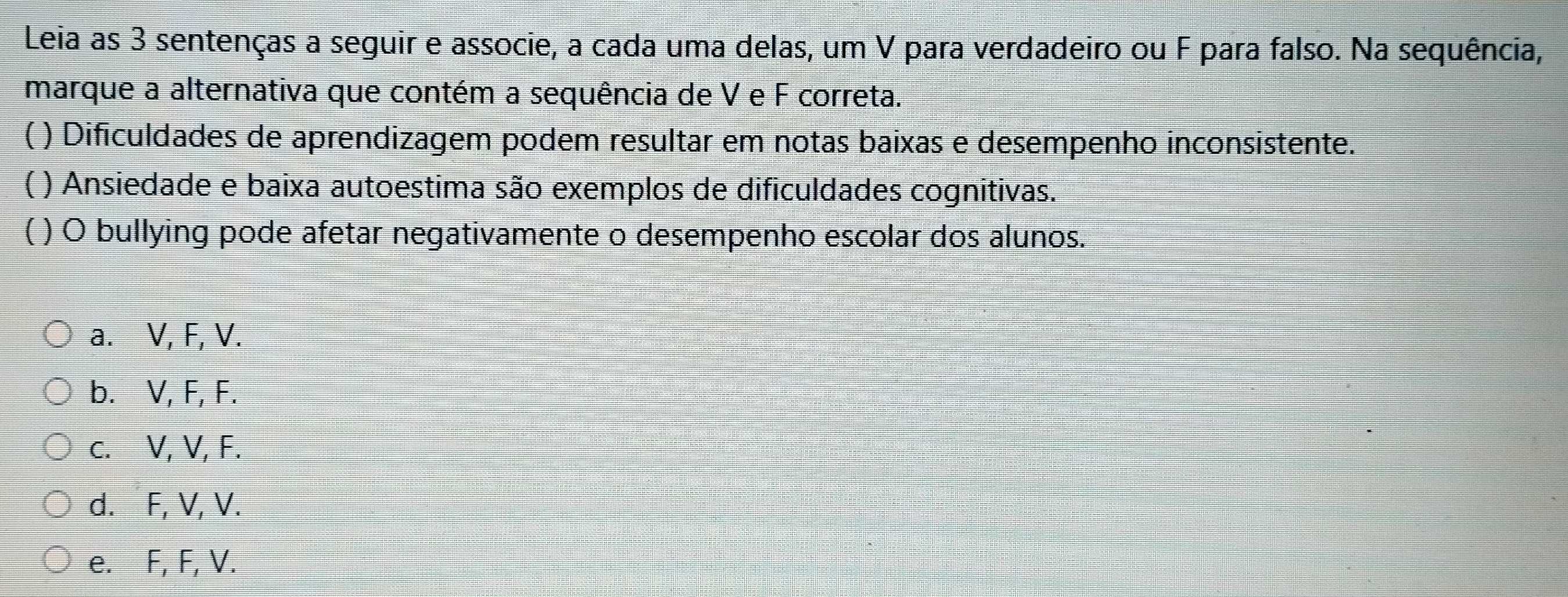 Leia as 3 sentenças a seguir e associe, a cada uma delas, um V para verdadeiro ou F para falso. Na sequência,
marque a alternativa que contém a sequência de V e F correta.
) Dificuldades de aprendizagem podem resultar em notas baixas e desempenho inconsistente.
 ) Ansiedade e baixa autoestima são exemplos de dificuldades cognitivas.
) O bullying pode afetar negativamente o desempenho escolar dos alunos.
a. V, F, V.
b. V, F, F.
c. V, V, F.
d. F, V, V.
e. F, F, V.