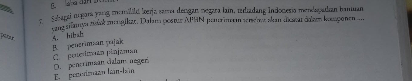 laba darí BC
7. Sebagai negara yang memiliki kerja sama dengan negara lain, terkadang Indonesia mendapatkan bantuan
yang sifatnya tidak mengikat. Dalam postur APBN penerimaan tersebut akan dicatat dalam komponen ....
patan A. hibah
B. penerimaan pajak
C. penerimaan pinjaman
D. penerimaan dalam negeri
E. penerimaan lain-lain