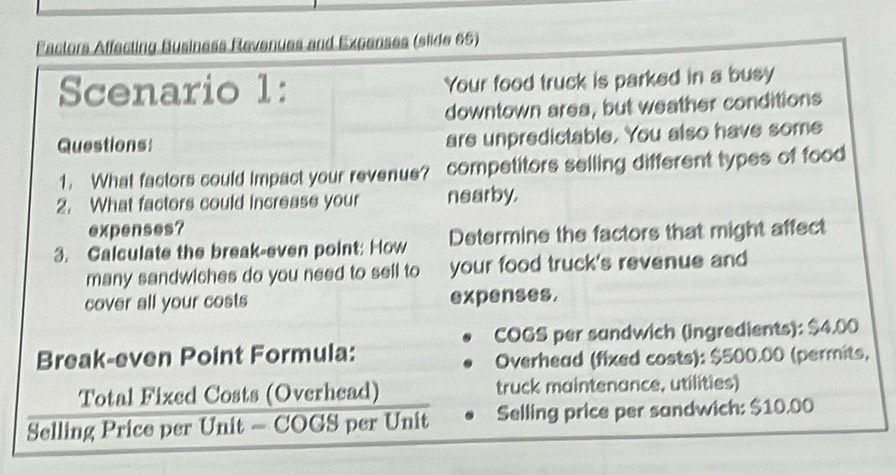 Eactors Affecting Business Revenues and Expenses (slide 65) 
Scenario 1: Your food truck is parked in a busy 
downtown area, but weather conditions 
Questions: are unpredictable. You also have some 
1. What factors could impact your revenue? competitors selling different types of food 
2. What factors could increase your nearby. 
expenses? 
3. Galculate the break-even point: How Determine the factors that might affect 
many sandwiches do you need to sell to your food truck's revenue and 
cover all your costs expenses. 
COGS per sandwich (ingredients): $4.00
Break-even Point Formula: 
Overhead (fixed costs): $500.00 (permits, 
Total Fixed Costs (Overhead) truck maintenance, utilities) 
Selling Price per Unit - COGS per Unit Selling price per sandwich: $10.00