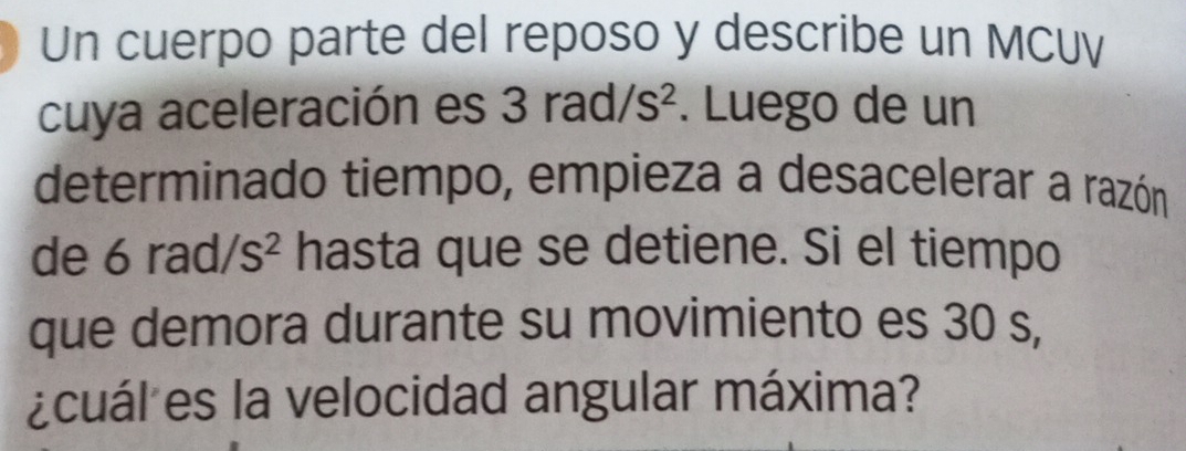 Un cuerpo parte del reposo y describe un MCUV 
cuya aceleración es 3rad/s^2. Luego de un 
determinado tiempo, empieza a desacelerar a razón 
de 6rad/s^2 hasta que se detiene. Si el tiempo 
que demora durante su movimiento es 30 s, 
¿cuál es la velocidad angular máxima?