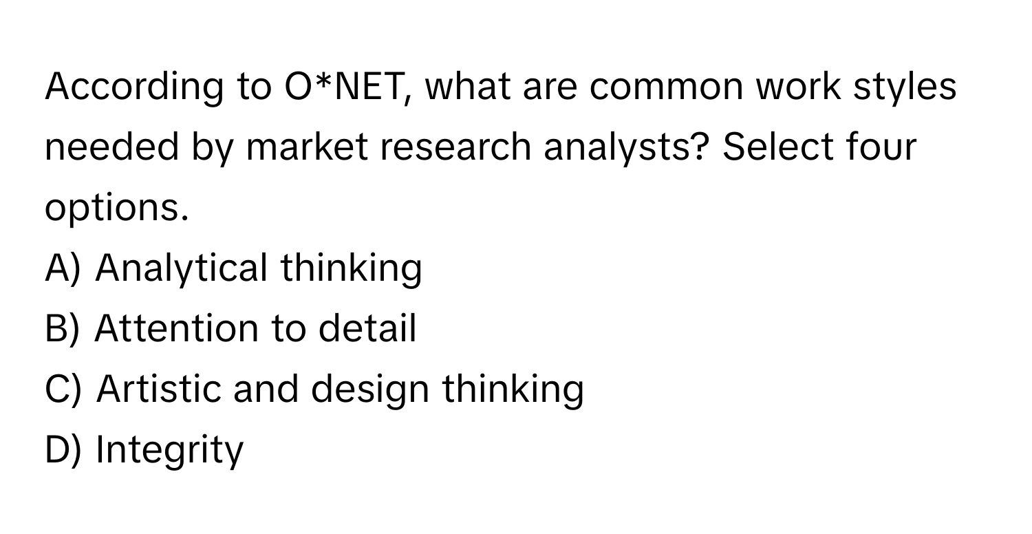 According to O*NET, what are common work styles needed by market research analysts? Select four options.

A) Analytical thinking 
B) Attention to detail 
C) Artistic and design thinking 
D) Integrity