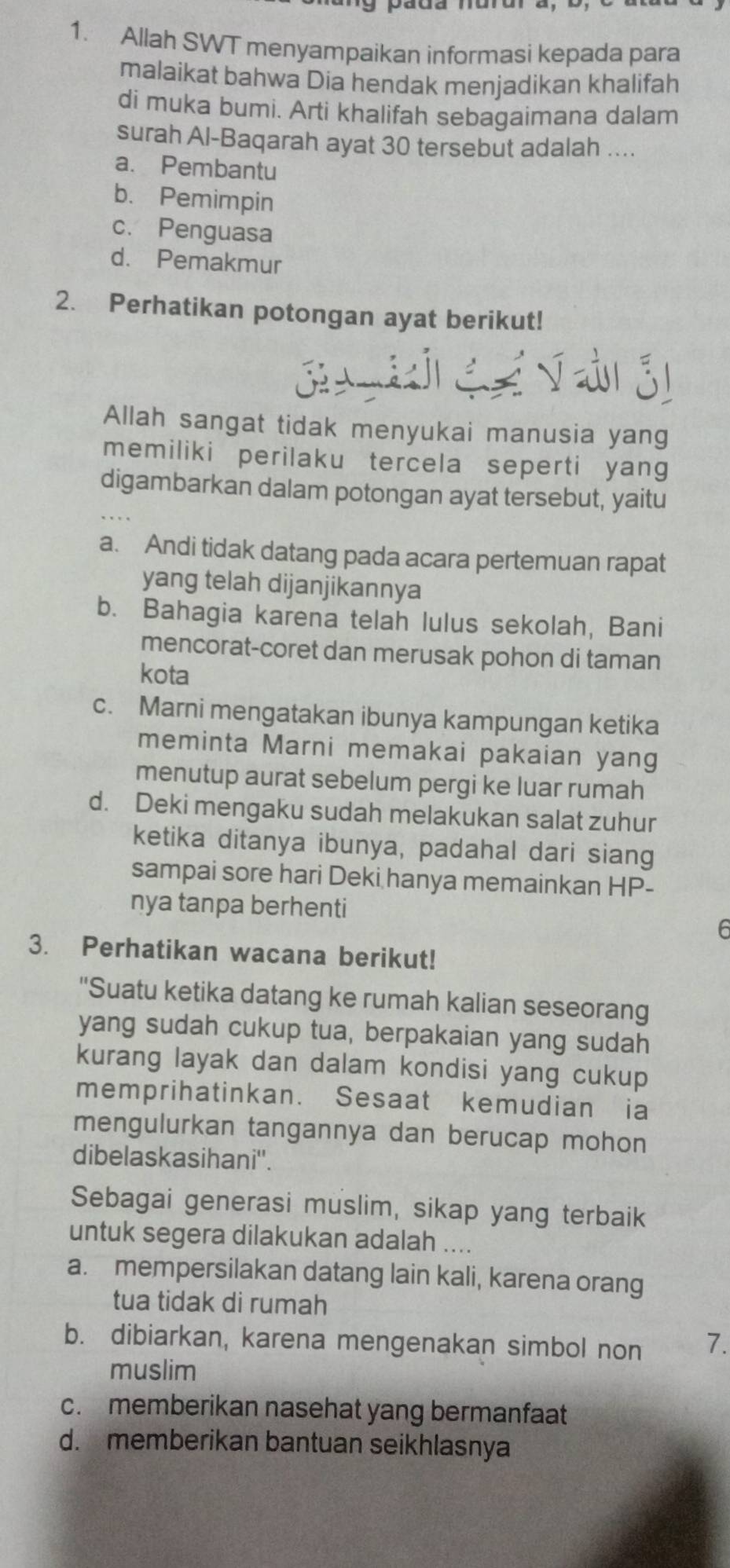 Allah SWT menyampaikan informasi kepada para
malaikat bahwa Dia hendak menjadikan khalifah
di muka bumi. Arti khalifah sebagaimana dalam
surah Al-Baqarah ayat 30 tersebut adalah ....
a. Pembantu
b. Pemimpin
c. Penguasa
d. Pemakmur
2. Perhatikan potongan ayat berikut!
 
    
Allah sangat tidak menyukai manusia yang
memiliki perilaku tercela seperti yang
digambarkan dalam potongan ayat tersebut, yaitu
a. Andi tidak datang pada acara pertemuan rapat
yang telah dijanjikannya
b. Bahagia karena telah lulus sekolah, Bani
mencorat-coret dan merusak pohon di taman
kota
c. Marni mengatakan ibunya kampungan ketika
meminta Marni memakai pakaian yang
menutup aurat sebelum pergi ke luar rumah
d. Deki mengaku sudah melakukan salat zuhur
ketika ditanya ibunya, padahal dari siang
sampai sore hari Deki hanya memainkan HP-
nya tanpa berhenti
E
3. Perhatikan wacana berikut!
'Suatu ketika datang ke rumah kalian seseorang
yang sudah cukup tua, berpakaian yang sudah
kurang layak dan dalam kondisi yang cukup
memprihatinkan. Sesaat kemudian ia
mengulurkan tangannya dan berucap mohon
dibelaskasihani''.
Sebagai generasi muslim, sikap yang terbaik
untuk segera dilakukan adalah ....
a. mempersilakan datang lain kali, karena orang
tua tidak di rumah
b. dibiarkan, karena mengenakan simbol non 7.
muslim
c. memberikan nasehat yang bermanfaat
d. memberikan bantuan seikhlasnya