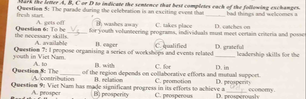 Mark the letter A, B, C or D to indicate the sentence that best completes each of the following exchanges.
Question 5: The parade during the celebration is an exciting event that
fresh start. _bad things and welcomes a
A. gets off B. washes away C. takes place D. catches on
Question 6: To be _for youth volunteering programs, individuals must meet certain criteria and posses
the necessary skills.
A. available B. eager C. qualified D. grateful
Question 7: I propose organising a series of workshops and events related _leadership skills for the
youth in Viet Nam.
A. to B. with C. for D. in
Question 8: The _of the region depends on collaborative efforts and mutual support.
A. contribution B. relation C. promotion D. prosperity
Question 9: Viet Nam has made significant progress in its efforts to achieve a_ economy.
A. prosper B. prosperity C. prosperous D. prosperously