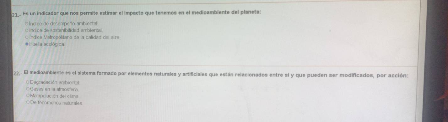 Es un indicador que nos permite estimar el impacto que tenemos en el medioambiente del planeta:
○Índice de desempeño ambiental.
○ Índice de sostenibilidad ambiental
○ Índice Metropolitano de la calidad del aire.
* Huella ecológica
22_. El medioambiente es el sistema formado por elementos naturales y artificiales que están relacionados entre sí y que pueden ser modificados, por acción:
○Degradación ambiental
○Gases en la atmosfera.
OManipulación del clima.
De fenómenos naturales