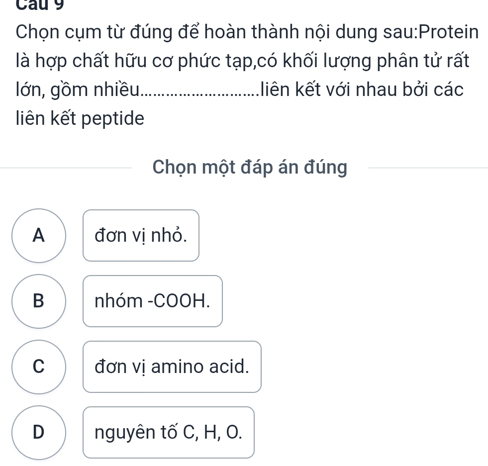 Cau 9
Chọn cụm từ đúng để hoàn thành nội dung sau:Protein
là hợp chất hữu cơ phức tạp,có khối lượng phân tử rất
lớn, gồm nhiều_ liên kết với nhau bởi các
liên kết peptide
Chọn một đáp án đúng
__
A đơn vị nhỏ.
B nhóm -COOH.
C đơn vị amino acid.
D nguyên tố C, H, O.