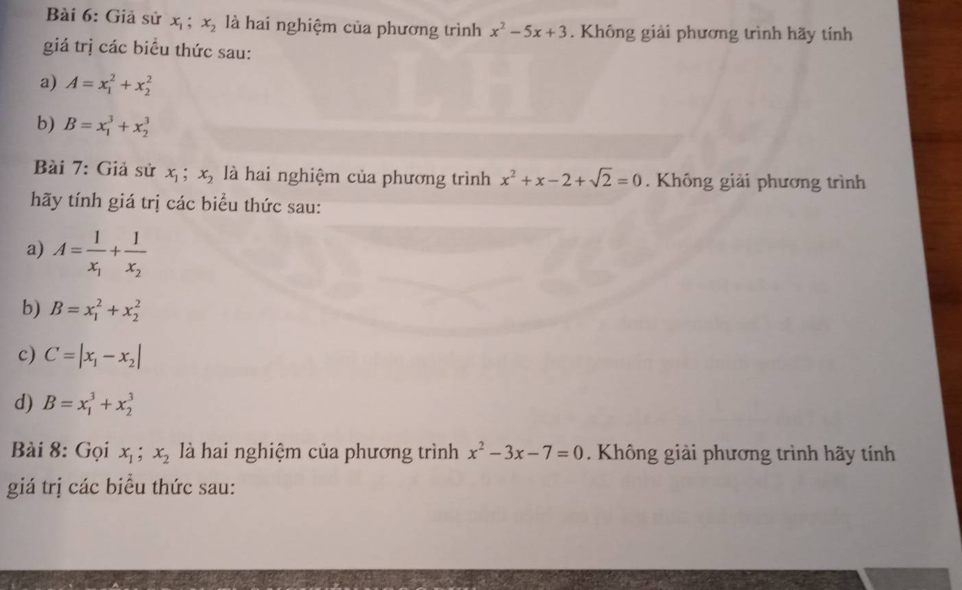 Giả sử x_1; x_2 là hai nghiệm của phương trình x^2-5x+3. Không giải phương trình hãy tính 
giá trị các biểu thức sau: 
a) A=x_1^(2+x_2^2
b) B=x_1^3+x_2^3
Bài 7: Giả sử x_1); x_2 là hai nghiệm của phương trình x^2+x-2+sqrt(2)=0. Không giải phương trình 
hãy tính giá trị các biểu thức sau: 
a) A=frac 1x_1+frac 1x_2
b) B=x_1^(2+x_2^2
c) C=|x_1)-x_2|
d) B=x_1^(3+x_2^3
Bài 8: Gọi x_1); x_2 là hai nghiệm của phương trình x^2-3x-7=0. Không giải phương trình hãy tính 
giá trị các biểu thức sau: