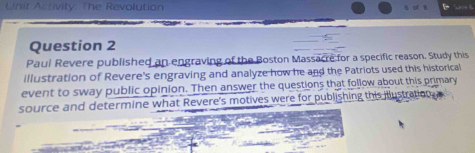 Unit Activity: The Revolution 
6 of 8 Save B 
Question 2 
Paul Revere published an engraving of the Boston Massacre for a specific reason. Study this 
illustration of Revere's engraving and analyze how he and the Patriots used this historical 
event to sway public opinion. Then answer the questions that follow about this primary 
source and determine what Revere's motives were for publishing this illustration