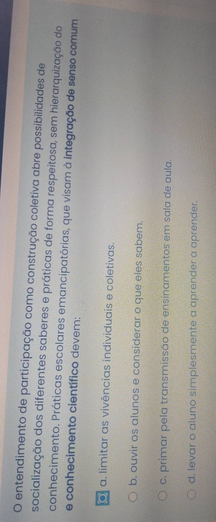entendimento de participação como construção coletiva abre possibilidades de
socialização dos diferentes saberes e práticas de forma respeitosa, sem hierarquização do
conhecimento. Práticas escolares emancipatórias, que visam à integração de senso comum
e conhecimento científico devem:
a. limitar as vivências individuais e coletivas.
b. ouvir os alunos e considerar o que eles sabem.
c. primar pela transmissão de ensinamentos em sala de aula
d. levar o aluno simplesmente a aprender a aprender